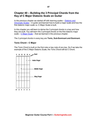 87
Beginner Guitar Course Part I – Guitaringindia.com
Chapter 40 – Building the 3 Principal Chords from the
Key of C Major Diatonic Scale on Guitar
In the previous chapter we started off with learning scales – Diatonic and
Chromatic Scales – in guitar and learned how to build a major scale and how the
first diatonic major scale i.e. C Major Scale is built.
In this chapter you will learn to derive the 3 principal chords in a key and how
they are built. You will learn the 3 principal chords on the first diatonic major
scale – C Major Scale – that we learned in the previous chapter.
The 3 principal chords in every key are Tonic, Sub-Dominant and Dominant.
Tonic Chord – C Major
The Tonic Chord is built on the first note or key note of any key. So if we take the
example of the C Major Diatonic Scale, the Tonic Chord will be C Chord.
 