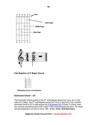 89
Beginner Guitar Course Part I – Guitaringindia.com
Tab Notation of F Major Chord
Dominant Chord – G7
The Dominant Chord is built on the 5th
note/degree above the Tonic. So, in the
scale of C Major, the 5th
note/degree above the Tonic is G(C-D-E-F-G), and the
dominant chord is G7 or also known as G Dominant 7th (G Dom 7) Chord. Now
you must be wondering why G7th? right? That‟s only because the dom. 7th chord
sounds pleasing to our ears in the I – IV – V (i.e. Tonic, Sub-Dominant,
 