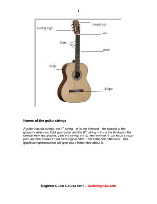 9
Beginner Guitar Course Part I – Guitaringindia.com
Names of the guitar strings
A guitar has six strings, the 1st
string – e- is the thinnest – the closest to the
ground – when you hold your guitar and the 6th
string – E – is the thickest – the
farthest from the ground. Both the strings are „E‟, the thinnest „e‟ will have a lower
pitch and the thicker „E‟ will have higher pitch. That‟s the only difference. This
graphical representation will give you a better idea about it.
 