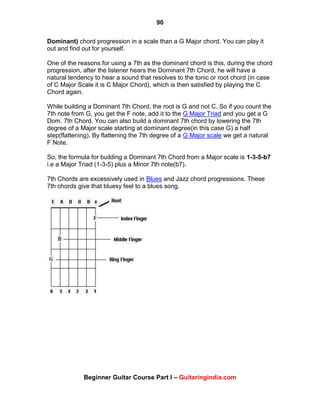 90
Beginner Guitar Course Part I – Guitaringindia.com
Dominant) chord progression in a scale than a G Major chord. You can play it
out and find out for yourself.
One of the reasons for using a 7th as the dominant chord is this, during the chord
progression, after the listener hears the Dominant 7th Chord, he will have a
natural tendency to hear a sound that resolves to the tonic or root chord (in case
of C Major Scale it is C Major Chord), which is then satisfied by playing the C
Chord again.
While building a Dominant 7th Chord, the root is G and not C. So if you count the
7th note from G, you get the F note, add it to the G Major Triad and you get a G
Dom. 7th Chord. You can also build a dominant 7th chord by lowering the 7th
degree of a Major scale starting at dominant degree(in this case G) a half
step(flattening). By flattening the 7th degree of a G Major scale we get a natural
F Note.
So, the formula for building a Dominant 7th Chord from a Major scale is 1-3-5-b7
i.e a Major Triad (1-3-5) plus a Minor 7th note(b7).
7th Chords are excessively used in Blues and Jazz chord progressions. These
7th chords give that bluesy feel to a blues song.
 
