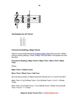 91
Beginner Guitar Course Part I – Guitaringindia.com
Tab Notation for G7 Chord
Formula for Building a Major Chord
There is a very simple formula for building a Major Chord from any key. A Major
Chord is built by placing 2 Thirds, A Major Third and Minor Third placed one over
the other.
Formula for Building a Major Chord = Major Third + Minor Third = Major
Triad
Where,
Major Third = 2 Whole Tones
Minor Third = Whole Tone + Half Tone
So if we have to build a C Major Chord from the Key of C i.e. C-D-E-F-G-A-B-C
Major Third = C to D (Whole Tone) + D to E(Whole Tone) = C to E = 2 Whole
Tones
Minor Third = E to F(Half Tone) + F to G (Whole Tone) = Whole Tone and Half
Tone = E to G = 1 ½ Tones
 