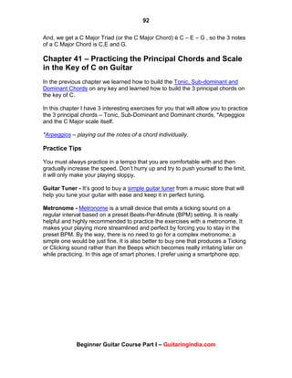 92
Beginner Guitar Course Part I – Guitaringindia.com
And, we get a C Major Triad (or the C Major Chord) è C – E – G , so the 3 notes
of a C Major Chord is C,E and G.
Chapter 41 – Practicing the Principal Chords and Scale
in the Key of C on Guitar
In the previous chapter we learned how to build the Tonic, Sub-dominant and
Dominant Chords on any key and learned how to build the 3 principal chords on
the key of C.
In this chapter I have 3 interesting exercises for you that will allow you to practice
the 3 principal chords – Tonic, Sub-Dominant and Dominant chords, *Arpeggios
and the C Major scale itself.
*Arpeggios – playing out the notes of a chord individually.
Practice Tips
You must always practice in a tempo that you are comfortable with and then
gradually increase the speed. Don‟t hurry up and try to push yourself to the limit,
it will only make your playing sloppy.
Guitar Tuner - It‟s good to buy a simple guitar tuner from a music store that will
help you tune your guitar with ease and keep it in perfect tuning.
Metronome - Metronome is a small device that emits a ticking sound on a
regular interval based on a preset Beats-Per-Minute (BPM) setting. It is really
helpful and highly recommended to practice the exercises with a metronome. It
makes your playing more streamlined and perfect by forcing you to stay in the
preset BPM. By the way, there is no need to go for a complex metronome; a
simple one would be just fine. It is also better to buy one that produces a Ticking
or Clicking sound rather than the Beeps which becomes really irritating later on
while practicing. In this age of smart phones, I prefer using a smartphone app.
 