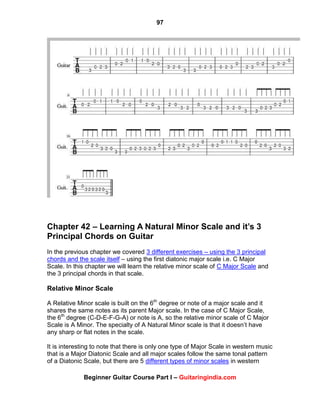 97
Beginner Guitar Course Part I – Guitaringindia.com
Chapter 42 – Learning A Natural Minor Scale and it’s 3
Principal Chords on Guitar
In the previous chapter we covered 3 different exercises – using the 3 principal
chords and the scale itself – using the first diatonic major scale i.e. C Major
Scale. In this chapter we will learn the relative minor scale of C Major Scale and
the 3 principal chords in that scale.
Relative Minor Scale
A Relative Minor scale is built on the 6th
degree or note of a major scale and it
shares the same notes as its parent Major scale. In the case of C Major Scale,
the 6th
degree (C-D-E-F-G-A) or note is A, so the relative minor scale of C Major
Scale is A Minor. The specialty of A Natural Minor scale is that it doesn‟t have
any sharp or flat notes in the scale.
It is interesting to note that there is only one type of Major Scale in western music
that is a Major Diatonic Scale and all major scales follow the same tonal pattern
of a Diatonic Scale, but there are 5 different types of minor scales in western
 