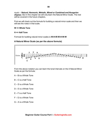 98
Beginner Guitar Course Part I – Guitaringindia.com
music – Natural, Harmonic, Melodic, Mixed or Combined and Hungarian
(Gypsy). But in this chapter we will only learn the Natural Minor Scale. The rest
will be covered in the future chapters.
First we will check out the formula for building a natural minor scale and then we
will see the notes in that scale.
W => Whole Tone
H => Half Tone
Formula for building natural minor scales is W-H-W-W-H-W-W
A Natural Minor Scale (as per the above formula)
From the above notation you can learn the tonal intervals on the A Natural Minor
Scale as per the formula.
A – B is a Whole Tone
B – C is a Half Tone
C – D is a Whole Tone
D – E is a Whole Tone
E – F is a Half Tone
F – G is a Whole Tone
G – A is a Whole Tone
 