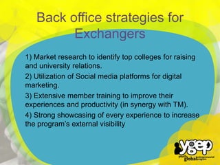1) Market research to identify top colleges for raising
and university relations.
2) Utilization of Social media platforms for digital
marketing.
3) Extensive member training to improve their
experiences and productivity (in synergy with TM).
4) Strong showcasing of every experience to increase
the program’s external visibility

`

Back office strategies for
Exchangers

 