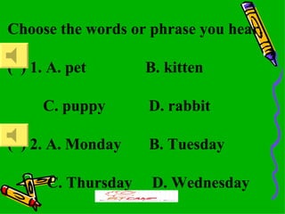 Choose the words or phrase you hear.

( ) 1. A. pet       B. kitten

     C. puppy       D. rabbit

( ) 2. A. Monday    B. Tuesday

      C. Thursday    D. Wednesday
 