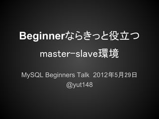 Beginnerならきっと役立つ
    master-slave環境
MySQL Beginners Talk 2012年5月29日
            @yut148
 