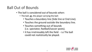 Ball Out of Bounds
• The ball is considered out of bounds when:
• The ball, or, the player carrying the ball:
• Touches a boundary line (Side line or End Line).
• Touches the ground outside the boundary line.
• Touches something out of bounds
(i.e. spectator, football/soccer posts).
• It has irretrievably left the field - i.e The ball
could not realistically be played.
10
 