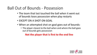 Ball Out of Bounds - Possession
• The team that last touched the ball when it went out
of bounds loses possession when play restarts
• EXCEPT ON A SHOT ON GOAL
• When an attempted shot on goal goes out of bounds:
• The player closest to the ball when and where the ball goes
out of bounds gets possession
Not the player that is first to the end line
11
 