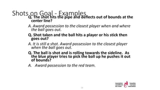Shots on Goal - ExamplesQ. The shot hits the pipe and deflects out of bounds at the
center line?
A. Award possession to the closest player when and where
the ball goes out.
Q. Shot taken and the ball hits a player or his stick then
goes out?
A. It is still a shot. Award possession to the closest player
when the ball goes out.
Q. The ball is shot and is rolling towards the sideline. As
the blue player tries to pick the ball up he pushes it out
of bounds?
A. Award possession to the red team.
13
 