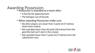 Awarding Possession
• Possession is awarded to a team after:
• A foul by the opposing team
• The ball goes out of bounds
• When awarding Possession make sure:
• No other players are closer than 5 yards (4.57 metres)
(even team-mates)
• Not awarded closer than 20 yards (18 metres) from the
goal (the ball can’t start in the crease)
• Not awarded closer than 5 yards (4.57 metres) from the
substitution area
14
 