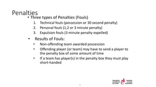 Penalties
• Three types of Penalties (Fouls)
1. Technical fouls (possession or 30 second penalty)
2. Personal fouls (1,2 or 3 minute penalty)
3. Expulsion fouls (3 minute penalty expelled)
• Results of Fouls:
• Non-offending team awarded possession
• Offending player (or team) may have to send a player to
the penalty box of some amount of time
• If a team has player(s) in the penalty box they must play
short-handed
15
 
