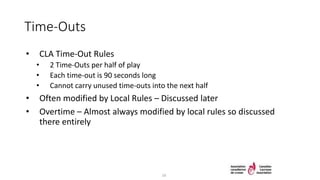 Time-Outs
• CLA Time-Out Rules
• 2 Time-Outs per half of play
• Each time-out is 90 seconds long
• Cannot carry unused time-outs into the next half
• Often modified by Local Rules – Discussed later
• Overtime – Almost always modified by local rules so discussed
there entirely
16
 