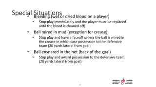 Special Situations• Bleeding (wet or dried blood on a player)
• Stop play immediately and the player must be replaced
until the blood is cleaned off)
• Ball mired in mud (exception for crease)
• Stop play and have a faceoff unless the ball is mired in
the crease in which case possession to the defensive
team (20 yards lateral from goal)
• Ball ensnared in the net (back of the goal)
• Stop play and award possession to the defensive team
(20 yards lateral from goal)
18
 