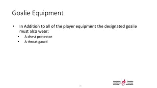 Goalie Equipment
• In Addition to all of the player equipment the designated goalie
must also wear:
• A chest protector
• A throat gaurd
21
 