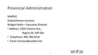 Provincial Administration
SAMPLE
Saskatchewan Lacrosse
Bridget Pottle – Executive Director
• Address: 2205 Victoria Ave.,
Regina SK, S4P 0S4
• Telephone: 306-780-9216
• Email: lacrosse@sasktel.net
24
 