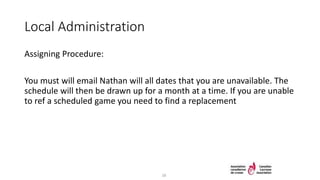 Local Administration
Assigning Procedure:
You must will email Nathan will all dates that you are unavailable. The
schedule will then be drawn up for a month at a time. If you are unable
to ref a scheduled game you need to find a replacement
28
 