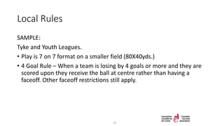 Local Rules
SAMPLE:
Tyke and Youth Leagues.
• Play is 7 on 7 format on a smaller field (80X40yds.)
• 4 Goal Rule – When a team is losing by 4 goals or more and they are
scored upon they receive the ball at centre rather than having a
faceoff. Other faceoff restrictions still apply.
29
 