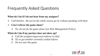 Frequently Asked Questions
What do I do if I do not hear from my assignor?
 Call him/her. Do not let the whole season go by without speaking with them
 Can I referee the game alone?
 No, do not do the game alone (see Risk Management Policy)
What do I do if my partner does not show up?
A. Call the assignor/supervisor/referee in chief
B. Try to get another currently carded referee
C. Do not start the game
30
 