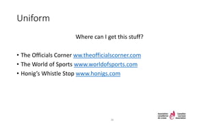 Uniform
Where can I get this stuff?
• The Officials Corner ww.theofficialscorner.com
• The World of Sports www.worldofsports.com
• Honig’s Whistle Stop www.honigs.com
36
 