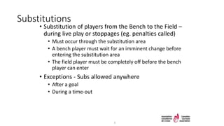 Substitutions
• Substitution of players from the Bench to the Field –
during live play or stoppages (eg. penalties called)
• Must occur through the substitution area
• A bench player must wait for an imminent change before
entering the substitution area
• The field player must be completely off before the bench
player can enter
• Exceptions - Subs allowed anywhere
• After a goal
• During a time-out
6
 
