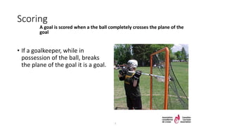 Scoring
A goal is scored when a the ball completely crosses the plane of the
goal
• If a goalkeeper, while in
possession of the ball, breaks
the plane of the goal it is a goal.
7
 