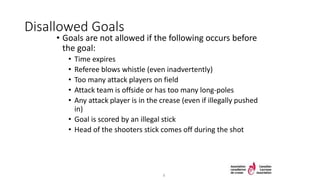 Disallowed Goals
• Goals are not allowed if the following occurs before
the goal:
• Time expires
• Referee blows whistle (even inadvertently)
• Too many attack players on field
• Attack team is offside or has too many long-poles
• Any attack player is in the crease (even if illegally pushed
in)
• Goal is scored by an illegal stick
• Head of the shooters stick comes off during the shot
8
 
