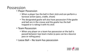 Possession
• Player Possession
• When a player has the ball in their stick and can perform a
lacrosse action (pass, cradle, shoot)
• The designated goalie will also have possession if the goalie
and ball are in the crease and the goalie has the ball
trapped or is raking it with his stick
• Team Possession
• When any player on a team has possession or the ball is
passed between two team-mates (a pass can be a bounce
pass or rolling pass)
• Loose Ball – No team has possession
9
 