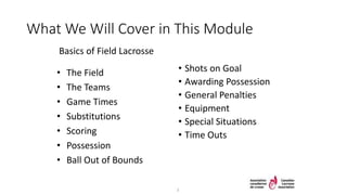 What We Will Cover in This Module
Basics of Field Lacrosse
• Shots on Goal
• Awarding Possession
• General Penalties
• Equipment
• Special Situations
• Time Outs
• The Field
• The Teams
• Game Times
• Substitutions
• Scoring
• Possession
• Ball Out of Bounds
3
 
