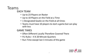 Teams
EACH TEAM
• Up to 23 Players on Roster
• Up to 10 Players on the Field at a Time
• 1 Designated Goalie on the Field at all times
• Teams must have 10 players to start a game but can play
with less
GAME TIMES
• Often Different Locally Therefore Covered There
• FIL Rules – 4 X 20 Minute Quarters
• Run-Time except last 3 minutes of the game
5
 