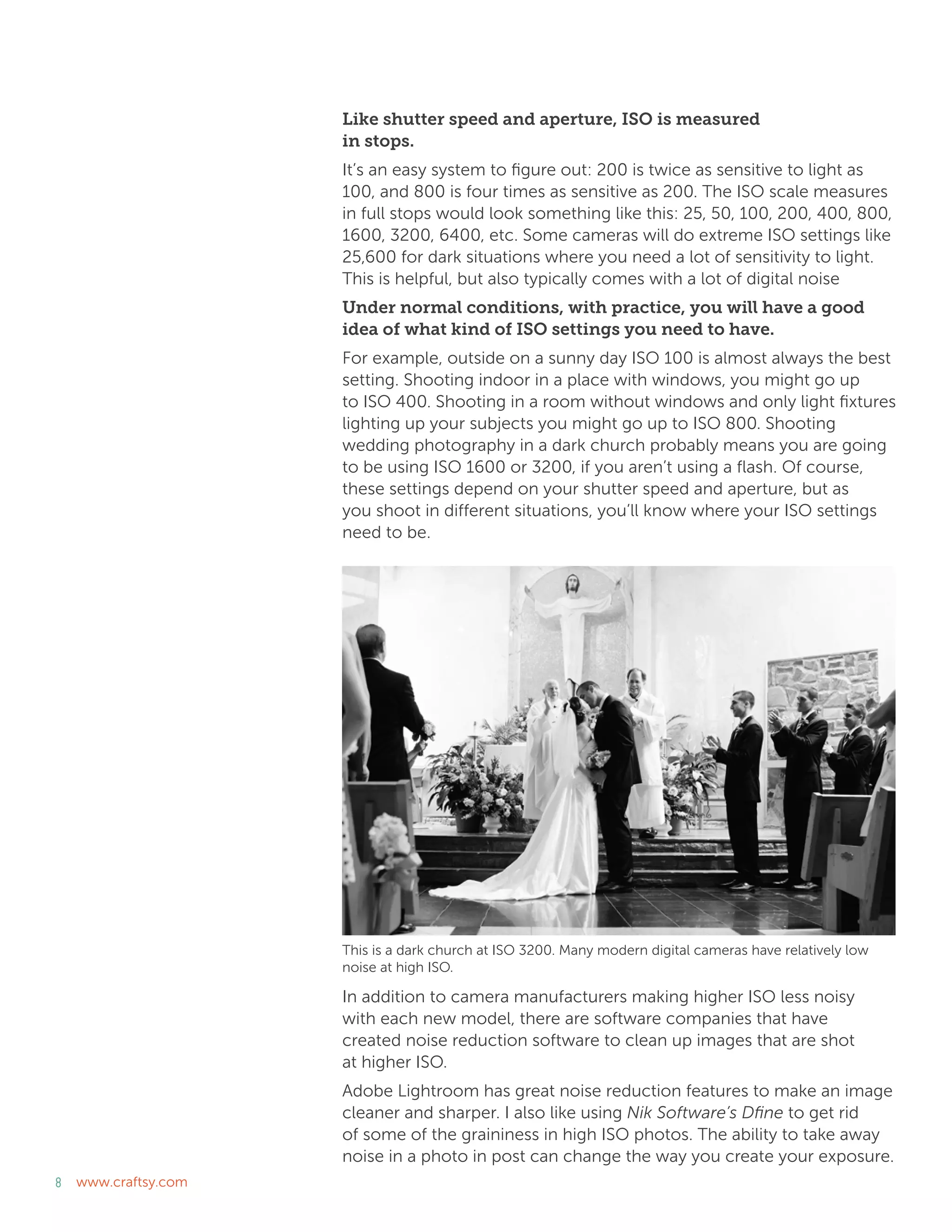 8 www.craftsy.com
Like shutter speed and aperture, ISO is measured
in stops.
It’s an easy system to figure out: 200 is twice as sensitive to light as
100, and 800 is four times as sensitive as 200. The ISO scale measures
in full stops would look something like this: 25, 50, 100, 200, 400, 800,
1600, 3200, 6400, etc. Some cameras will do extreme ISO settings like
25,600 for dark situations where you need a lot of sensitivity to light.
This is helpful, but also typically comes with a lot of digital noise
Under normal conditions, with practice, you will have a good
idea of what kind of ISO settings you need to have.
For example, outside on a sunny day ISO 100 is almost always the best
setting. Shooting indoor in a place with windows, you might go up
to ISO 400. Shooting in a room without windows and only light fixtures
lighting up your subjects you might go up to ISO 800. Shooting
wedding photography in a dark church probably means you are going
to be using ISO 1600 or 3200, if you aren’t using a flash. Of course,
these settings depend on your shutter speed and aperture, but as
you shoot in different situations, you’ll know where your ISO settings
need to be.
In addition to camera manufacturers making higher ISO less noisy
with each new model, there are software companies that have
created noise reduction software to clean up images that are shot
at higher ISO.
Adobe Lightroom has great noise reduction features to make an image
cleaner and sharper. I also like using Nik Software’s Dfine to get rid
of some of the graininess in high ISO photos. The ability to take away
noise in a photo in post can change the way you create your exposure.
This is a dark church at ISO 3200. Many modern digital cameras have relatively low
noise at high ISO.
 