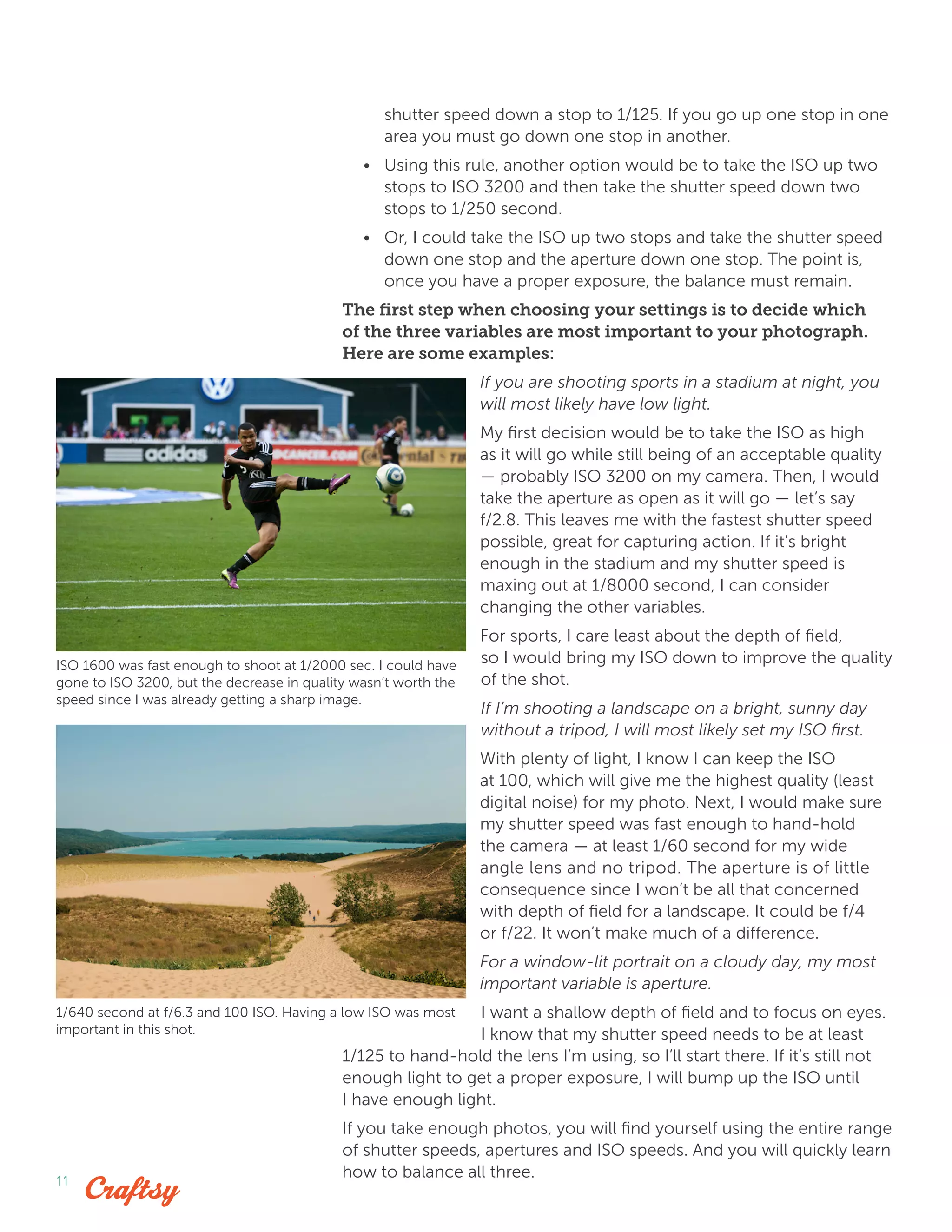 11
shutter speed down a stop to 1/125. If you go up one stop in one
area you must go down one stop in another.
•	 Using this rule, another option would be to take the ISO up two
stops to ISO 3200 and then take the shutter speed down two
stops to 1/250 second.
•	 Or, I could take the ISO up two stops and take the shutter speed
down one stop and the aperture down one stop. The point is,
once you have a proper exposure, the balance must remain.
The first step when choosing your settings is to decide which
of the three variables are most important to your photograph.
Here are some examples:
If you are shooting sports in a stadium at night, you
will most likely have low light.
My first decision would be to take the ISO as high
as it will go while still being of an acceptable quality
— probably ISO 3200 on my camera. Then, I would
take the aperture as open as it will go — let’s say
f/2.8. This leaves me with the fastest shutter speed
possible, great for capturing action. If it’s bright
enough in the stadium and my shutter speed is
maxing out at 1/8000 second, I can consider
changing the other variables.
For sports, I care least about the depth of field,
so I would bring my ISO down to improve the quality
of the shot.
If I’m shooting a landscape on a bright, sunny day
without a tripod, I will most likely set my ISO first.
With plenty of light, I know I can keep the ISO
at 100, which will give me the highest quality (least
digital noise) for my photo. Next, I would make sure
my shutter speed was fast enough to hand-hold
the camera — at least 1/60 second for my wide
angle lens and no tripod. The aperture is of little
consequence since I won’t be all that concerned
with depth of field for a landscape. It could be f/4
or f/22. It won’t make much of a difference.
For a window-lit portrait on a cloudy day, my most
important variable is aperture.
I want a shallow depth of field and to focus on eyes.
I know that my shutter speed needs to be at least
1/125 to hand-hold the lens I’m using, so I’ll start there. If it’s still not
enough light to get a proper exposure, I will bump up the ISO until
I have enough light.
If you take enough photos, you will find yourself using the entire range
of shutter speeds, apertures and ISO speeds. And you will quickly learn
how to balance all three.
ISO 1600 was fast enough to shoot at 1/2000 sec. I could have
gone to ISO 3200, but the decrease in quality wasn’t worth the
speed since I was already getting a sharp image.
1/640 second at f/6.3 and 100 ISO. Having a low ISO was most
important in this shot.
 