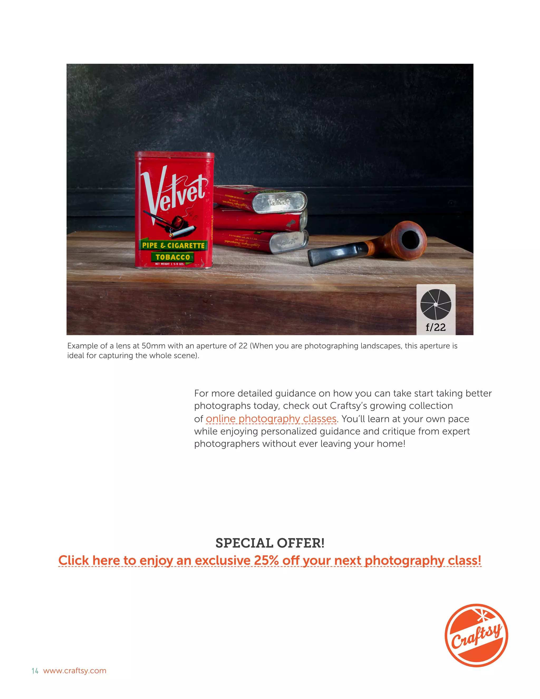 14 www.craftsy.com
Example of a lens at 50mm with an aperture of 22 (When you are photographing landscapes, this aperture is
ideal for capturing the whole scene).
For more detailed guidance on how you can take start taking better
photographs today, check out Craftsy’s growing collection
of online photography classes. You’ll learn at your own pace
while enjoying personalized guidance and critique from expert
photographers without ever leaving your home!
SPECIAL OFFER!
Click here to enjoy an exclusive 25% off your next photography class!
 