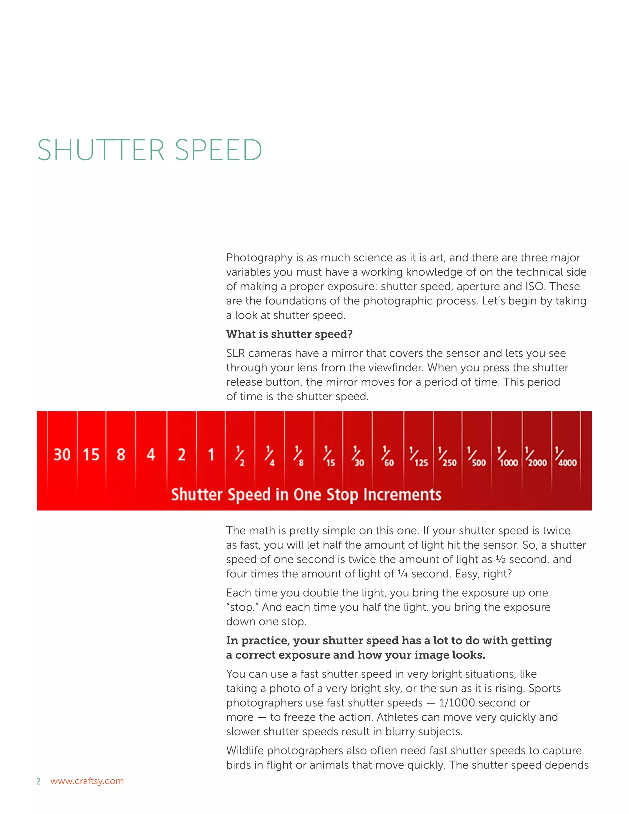 2 www.craftsy.com
SHUTTER SPEED
Photography is as much science as it is art, and there are three major
variables you must have a working knowledge of on the technical side
of making a proper exposure: shutter speed, aperture and ISO. These
are the foundations of the photographic process. Let’s begin by taking
a look at shutter speed.
What is shutter speed?
SLR cameras have a mirror that covers the sensor and lets you see
through your lens from the viewfinder. When you press the shutter
release button, the mirror moves for a period of time. This period
of time is the shutter speed.
The math is pretty simple on this one. If your shutter speed is twice
as fast, you will let half the amount of light hit the sensor. So, a shutter
speed of one second is twice the amount of light as ½ second, and
four times the amount of light of ¼ second. Easy, right?
Each time you double the light, you bring the exposure up one
“stop.” And each time you half the light, you bring the exposure
down one stop.
In practice, your shutter speed has a lot to do with getting
a correct exposure and how your image looks.
You can use a fast shutter speed in very bright situations, like
taking a photo of a very bright sky, or the sun as it is rising. Sports
photographers use fast shutter speeds — 1/1000 second or
more — to freeze the action. Athletes can move very quickly and
slower shutter speeds result in blurry subjects.
Wildlife photographers also often need fast shutter speeds to capture
birds in flight or animals that move quickly. The shutter speed depends
 