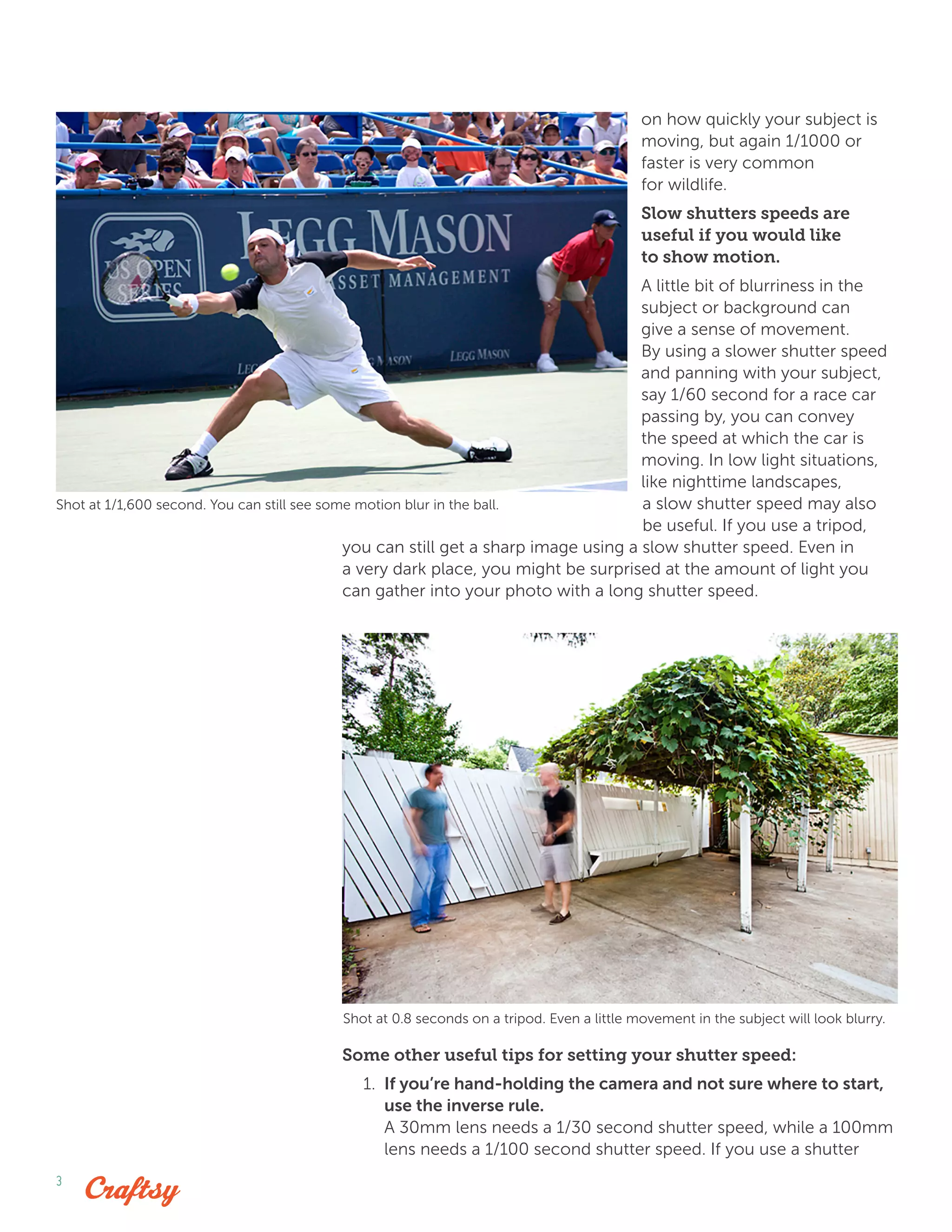 3
on how quickly your subject is
moving, but again 1/1000 or
faster is very common
for wildlife.
Slow shutters speeds are
useful if you would like
to show motion.
A little bit of blurriness in the
subject or background can
give a sense of movement.
By using a slower shutter speed
and panning with your subject,
say 1/60 second for a race car
passing by, you can convey
the speed at which the car is
moving. In low light situations,
like nighttime landscapes,
a slow shutter speed may also
be useful. If you use a tripod,
you can still get a sharp image using a slow shutter speed. Even in
a very dark place, you might be surprised at the amount of light you
can gather into your photo with a long shutter speed.
Some other useful tips for setting your shutter speed:
1.	 If you’re hand-holding the camera and not sure where to start,
use the inverse rule.
A 30mm lens needs a 1/30 second shutter speed, while a 100mm
lens needs a 1/100 second shutter speed. If you use a shutter
Shot at 1/1,600 second. You can still see some motion blur in the ball.
Shot at 0.8 seconds on a tripod. Even a little movement in the subject will look blurry.
 