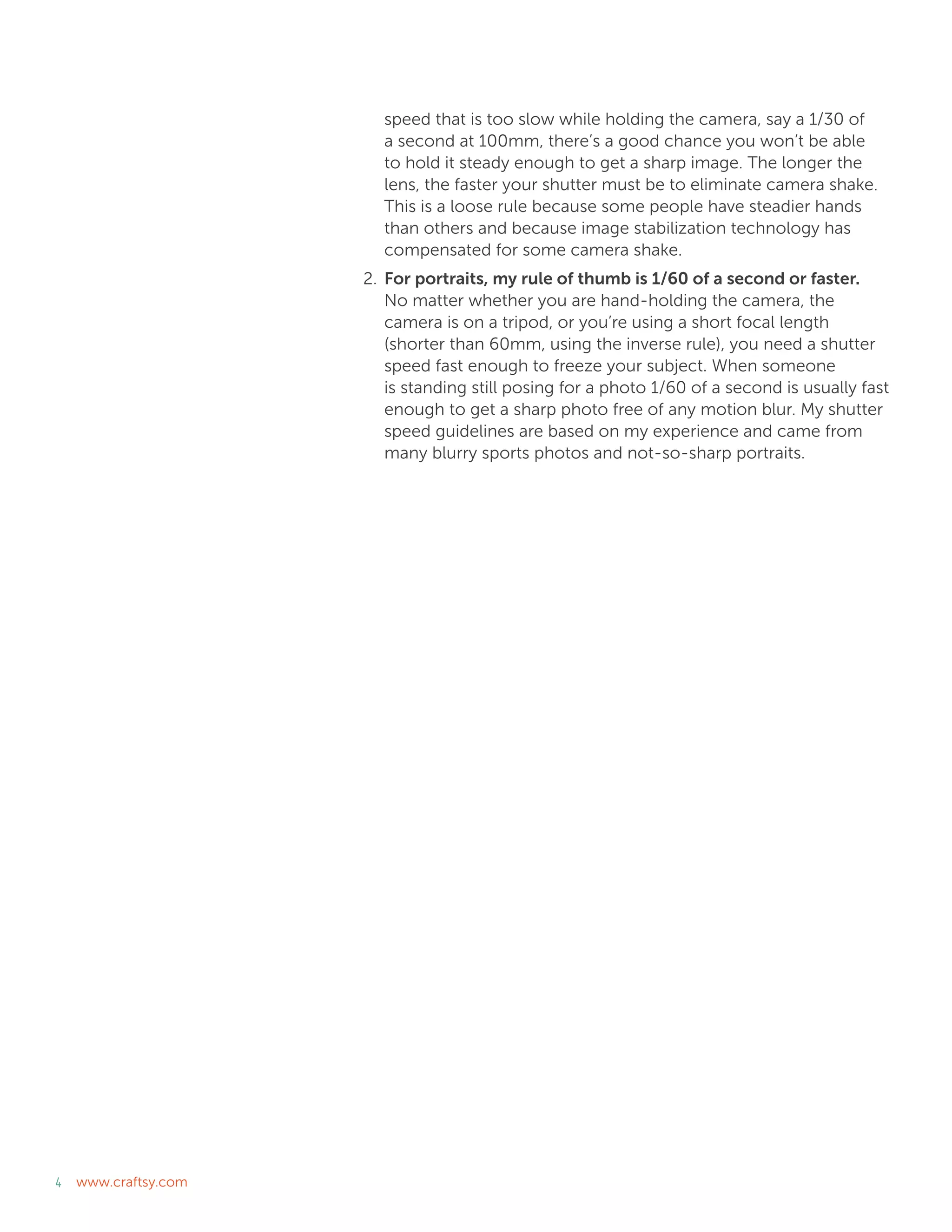 4 www.craftsy.com
speed that is too slow while holding the camera, say a 1/30 of
a second at 100mm, there’s a good chance you won’t be able
to hold it steady enough to get a sharp image. The longer the
lens, the faster your shutter must be to eliminate camera shake.
This is a loose rule because some people have steadier hands
than others and because image stabilization technology has
compensated for some camera shake.
2.	For portraits, my rule of thumb is 1/60 of a second or faster.
No matter whether you are hand-holding the camera, the
camera is on a tripod, or you’re using a short focal length
(shorter than 60mm, using the inverse rule), you need a shutter
speed fast enough to freeze your subject. When someone
is standing still posing for a photo 1/60 of a second is usually fast
enough to get a sharp photo free of any motion blur. My shutter
speed guidelines are based on my experience and came from
many blurry sports photos and not-so-sharp portraits.
 