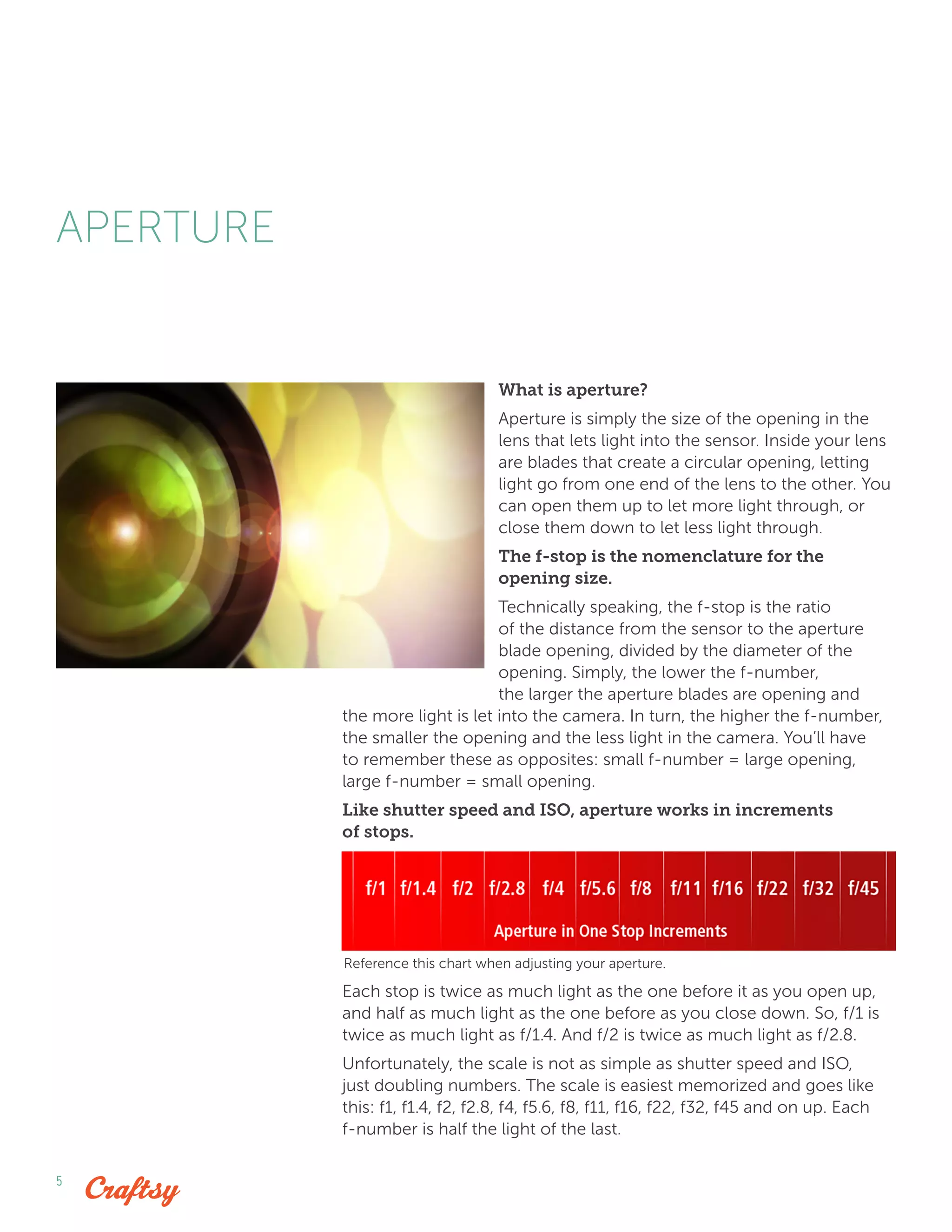 5
What is aperture?
Aperture is simply the size of the opening in the
lens that lets light into the sensor. Inside your lens
are blades that create a circular opening, letting
light go from one end of the lens to the other. You
can open them up to let more light through, or
close them down to let less light through.
The f-stop is the nomenclature for the
opening size.
Technically speaking, the f-stop is the ratio
of the distance from the sensor to the aperture
blade opening, divided by the diameter of the
opening. Simply, the lower the f-number,
the larger the aperture blades are opening and
the more light is let into the camera. In turn, the higher the f-number,
the smaller the opening and the less light in the camera. You’ll have
to remember these as opposites: small f-number = large opening,
large f-number = small opening.
Like shutter speed and ISO, aperture works in increments
of stops.
Each stop is twice as much light as the one before it as you open up,
and half as much light as the one before as you close down. So, f/1 is
twice as much light as f/1.4. And f/2 is twice as much light as f/2.8.
Unfortunately, the scale is not as simple as shutter speed and ISO,
just doubling numbers. The scale is easiest memorized and goes like
this: f1, f1.4, f2, f2.8, f4, f5.6, f8, f11, f16, f22, f32, f45 and on up. Each
f-number is half the light of the last.
APERTURE
Reference this chart when adjusting your aperture.
 