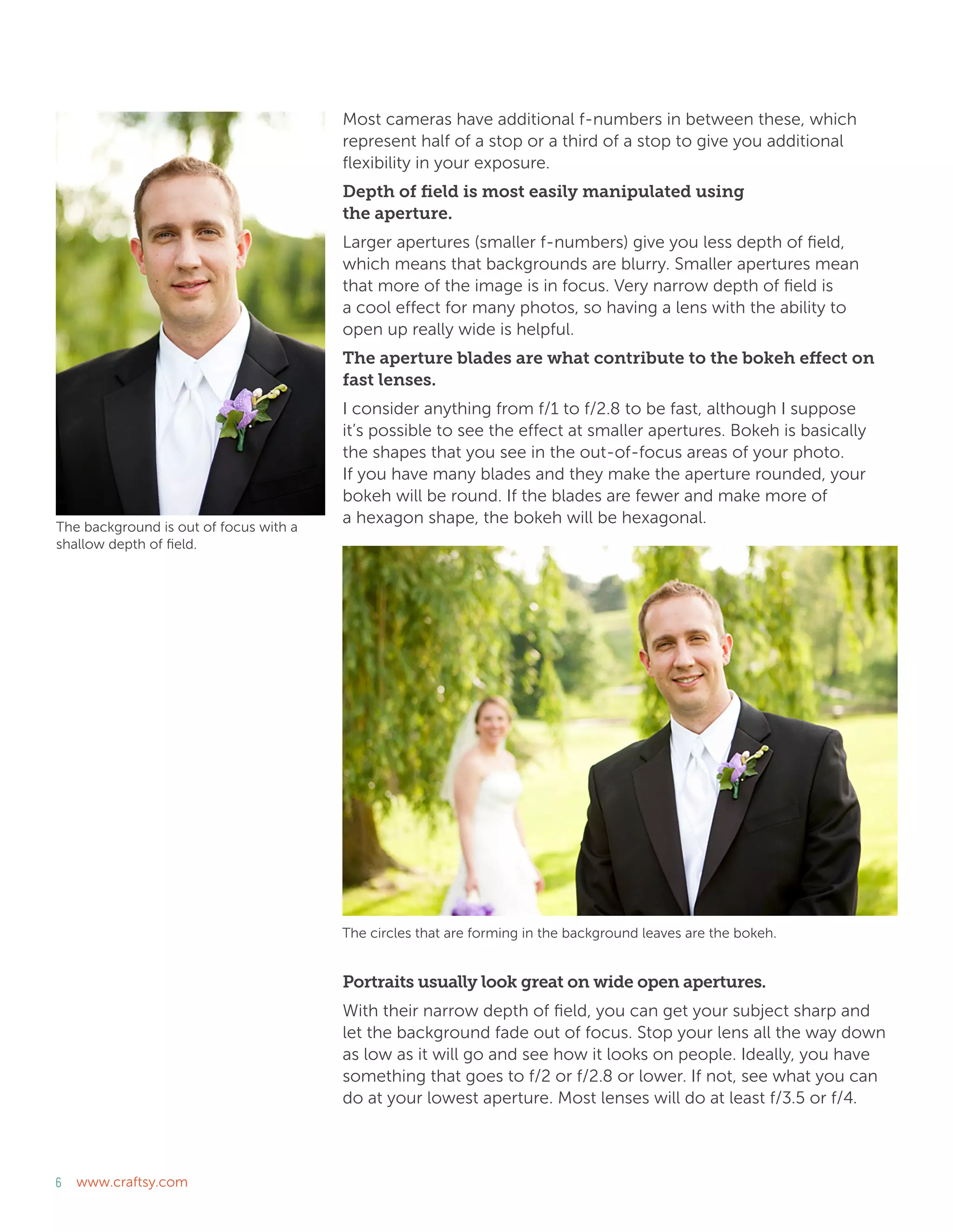 6 www.craftsy.com
Most cameras have additional f-numbers in between these, which
represent half of a stop or a third of a stop to give you additional
flexibility in your exposure.
Depth of field is most easily manipulated using
the aperture.
Larger apertures (smaller f-numbers) give you less depth of field,
which means that backgrounds are blurry. Smaller apertures mean
that more of the image is in focus. Very narrow depth of field is
a cool effect for many photos, so having a lens with the ability to
open up really wide is helpful.
The aperture blades are what contribute to the bokeh effect on
fast lenses.
I consider anything from f/1 to f/2.8 to be fast, although I suppose
it’s possible to see the effect at smaller apertures. Bokeh is basically
the shapes that you see in the out-of-focus areas of your photo.
If you have many blades and they make the aperture rounded, your
bokeh will be round. If the blades are fewer and make more of
a hexagon shape, the bokeh will be hexagonal.
Portraits usually look great on wide open apertures.
With their narrow depth of field, you can get your subject sharp and
let the background fade out of focus. Stop your lens all the way down
as low as it will go and see how it looks on people. Ideally, you have
something that goes to f/2 or f/2.8 or lower. If not, see what you can
do at your lowest aperture. Most lenses will do at least f/3.5 or f/4.
The background is out of focus with a
shallow depth of field.
The circles that are forming in the background leaves are the bokeh.
 