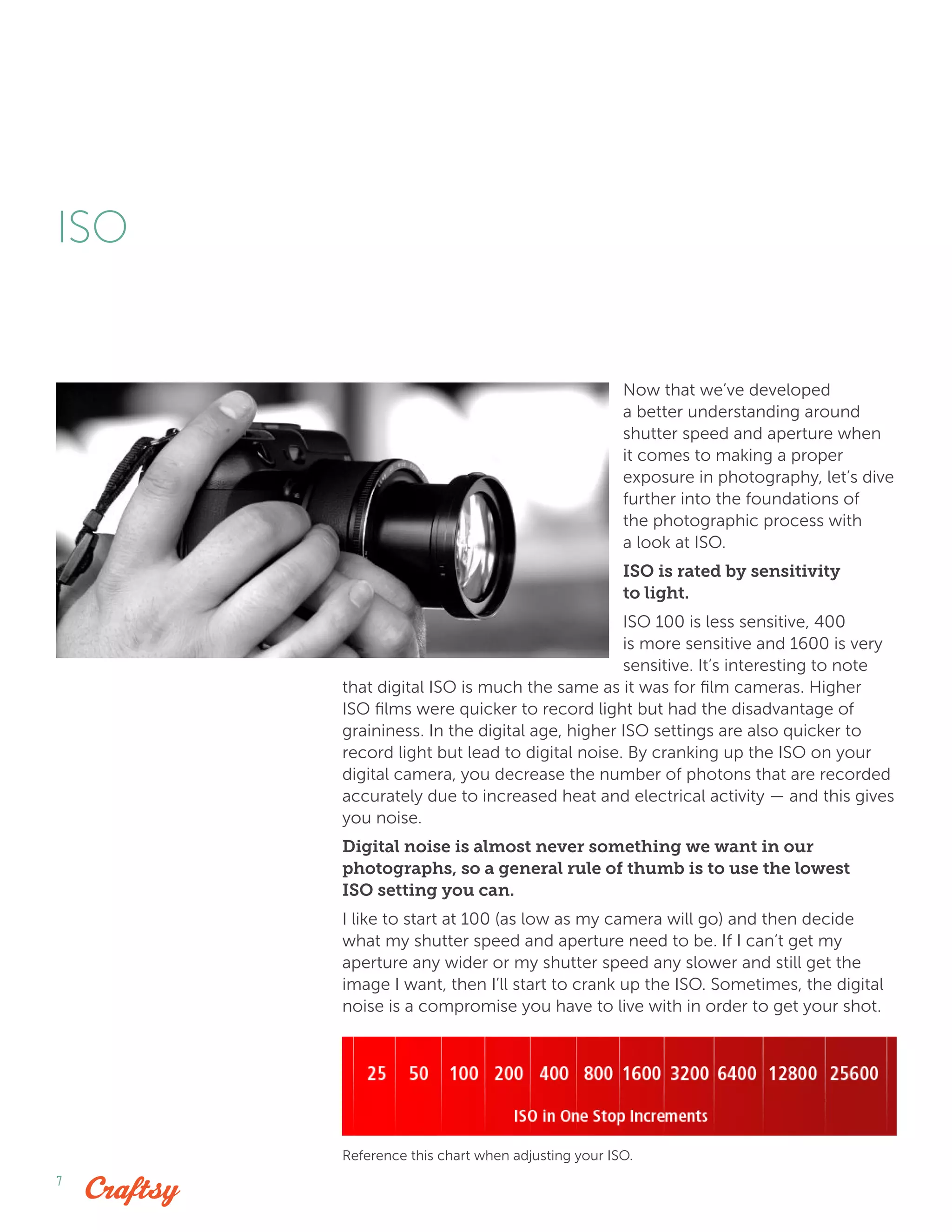 7
Now that we’ve developed
a better understanding around
shutter speed and aperture when
it comes to making a proper
exposure in photography, let’s dive
further into the foundations of
the photographic process with
a look at ISO.
ISO is rated by sensitivity
to light.
ISO 100 is less sensitive, 400
is more sensitive and 1600 is very
sensitive. It’s interesting to note
that digital ISO is much the same as it was for film cameras. Higher
ISO films were quicker to record light but had the disadvantage of
graininess. In the digital age, higher ISO settings are also quicker to
record light but lead to digital noise. By cranking up the ISO on your
digital camera, you decrease the number of photons that are recorded
accurately due to increased heat and electrical activity — and this gives
you noise.
Digital noise is almost never something we want in our
photographs, so a general rule of thumb is to use the lowest
ISO setting you can.
I like to start at 100 (as low as my camera will go) and then decide
what my shutter speed and aperture need to be. If I can’t get my
aperture any wider or my shutter speed any slower and still get the
image I want, then I’ll start to crank up the ISO. Sometimes, the digital
noise is a compromise you have to live with in order to get your shot.
ISO
Reference this chart when adjusting your ISO.
 