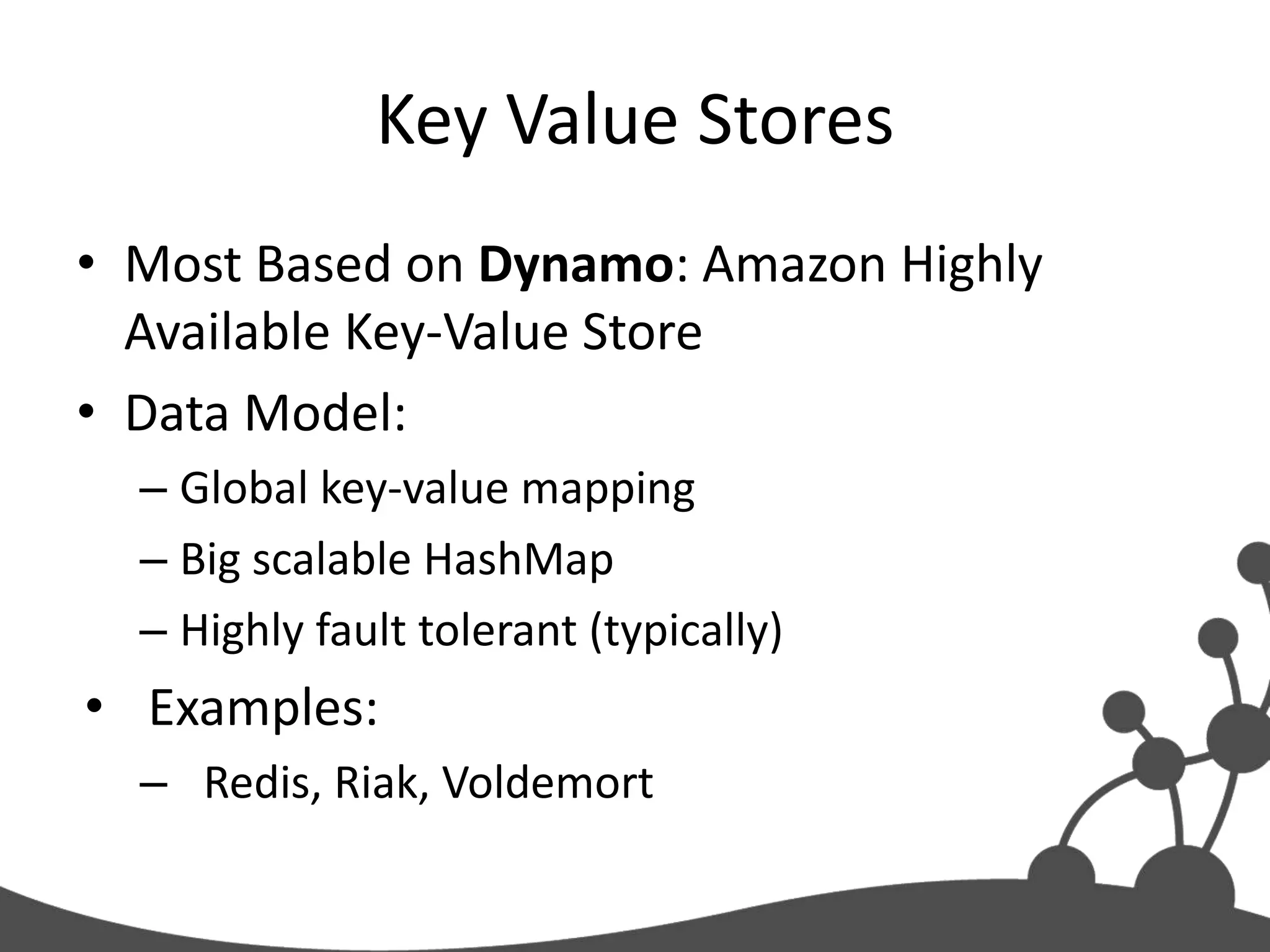 Key Value Stores
• Most Based on Dynamo: Amazon Highly
  Available Key-Value Store
• Data Model:
  – Global key-value mapping
  – Big scalable HashMap
  – Highly fault tolerant (typically)
• Examples:
  – Redis, Riak, Voldemort
 