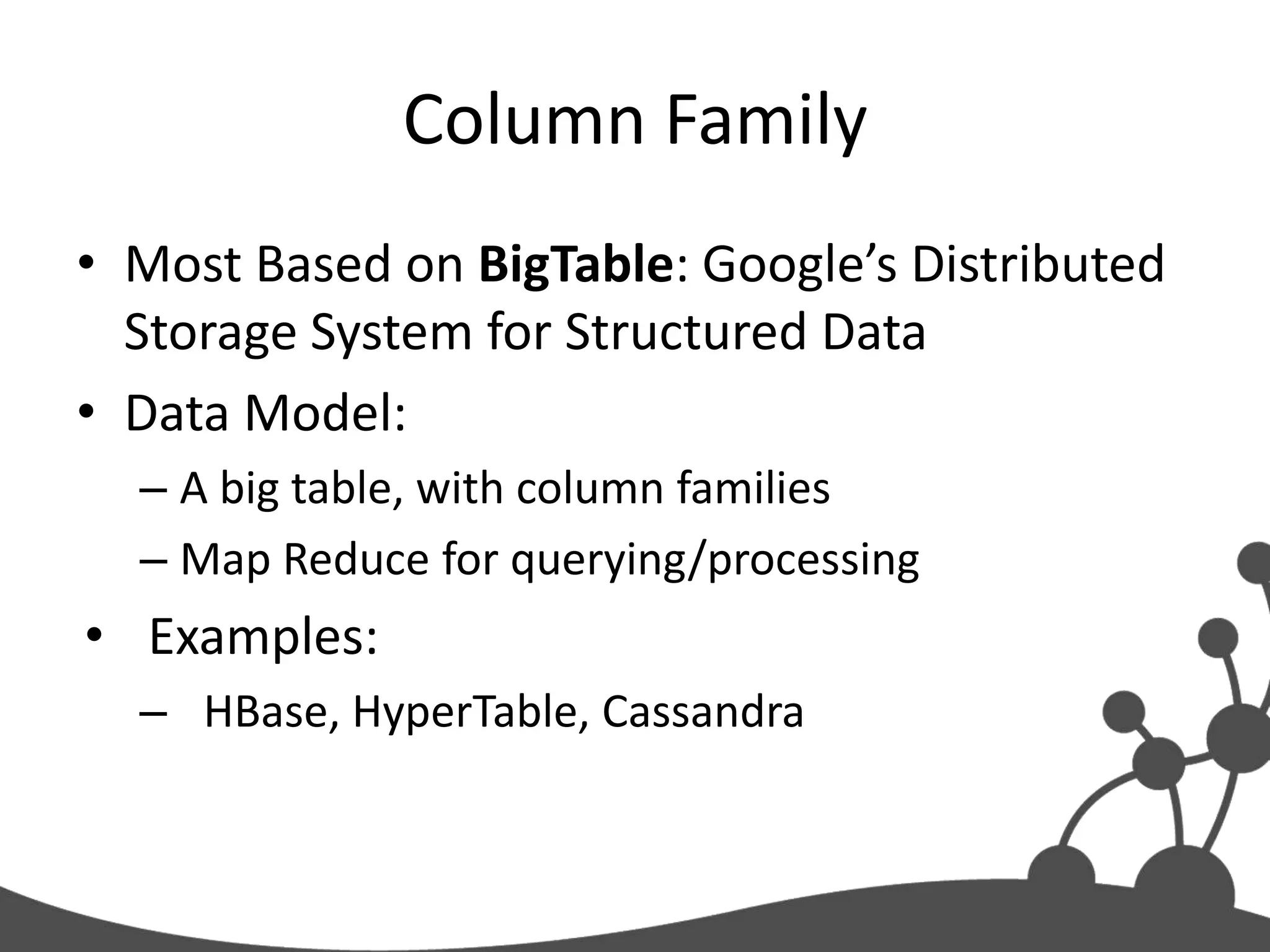 Column Family
• Most Based on BigTable: Google’s Distributed
  Storage System for Structured Data
• Data Model:
  – A big table, with column families
  – Map Reduce for querying/processing
• Examples:
  – HBase, HyperTable, Cassandra
 