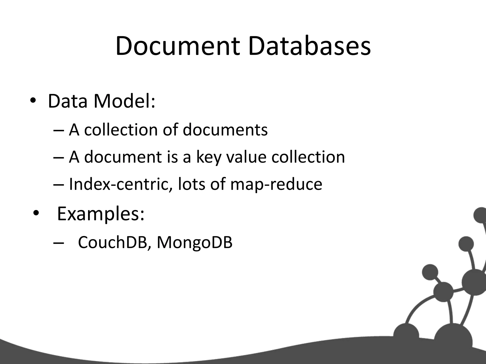 Document Databases
• Data Model:
  – A collection of documents
  – A document is a key value collection
  – Index-centric, lots of map-reduce
• Examples:
  – CouchDB, MongoDB
 