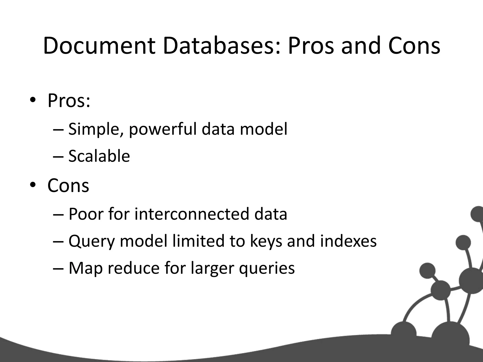 Document Databases: Pros and Cons
• Pros:
  – Simple, powerful data model
  – Scalable
• Cons
  – Poor for interconnected data
  – Query model limited to keys and indexes
  – Map reduce for larger queries
 