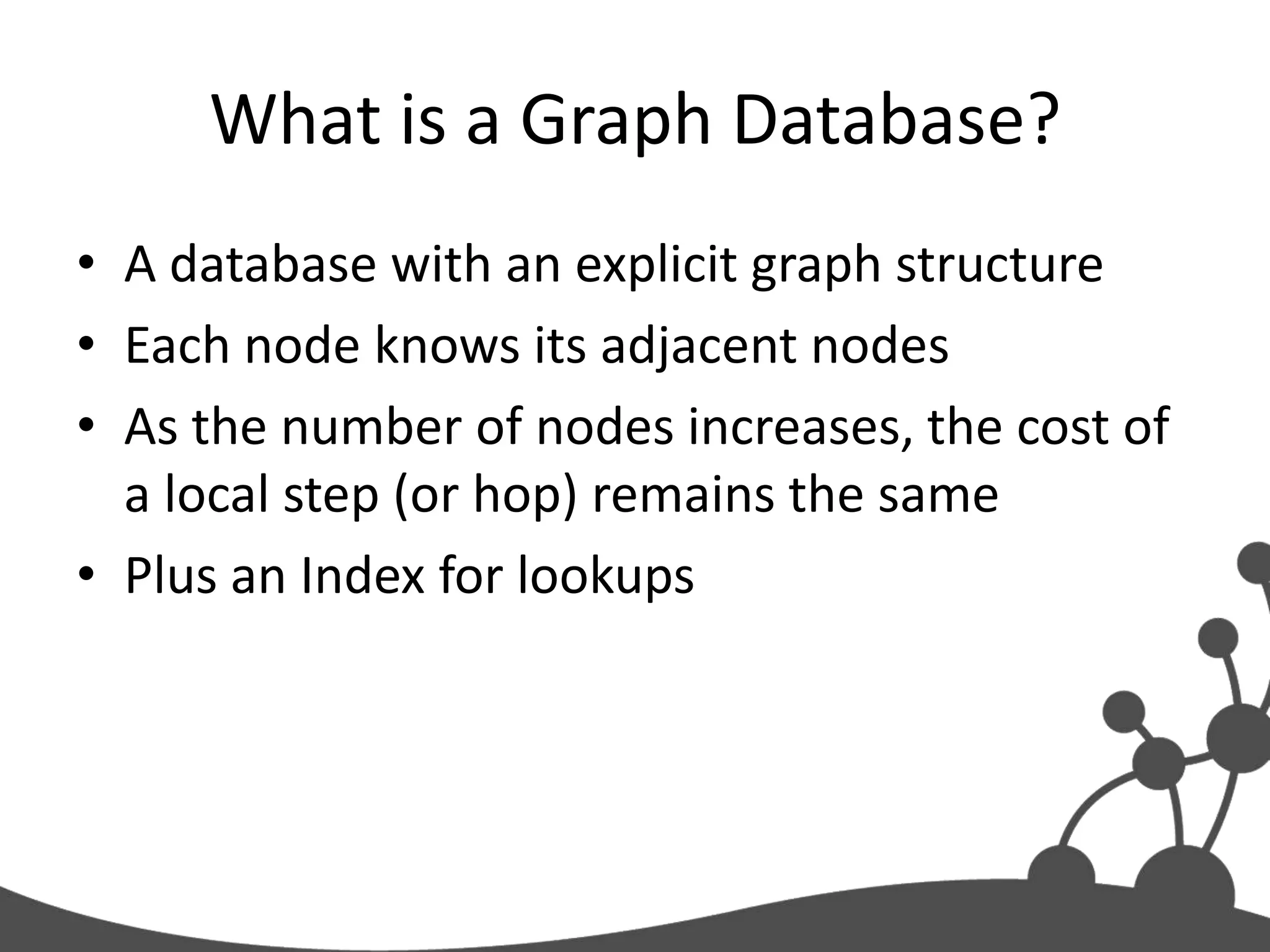 What is a Graph Database?
• A database with an explicit graph structure
• Each node knows its adjacent nodes
• As the number of nodes increases, the cost of
  a local step (or hop) remains the same
• Plus an Index for lookups
 