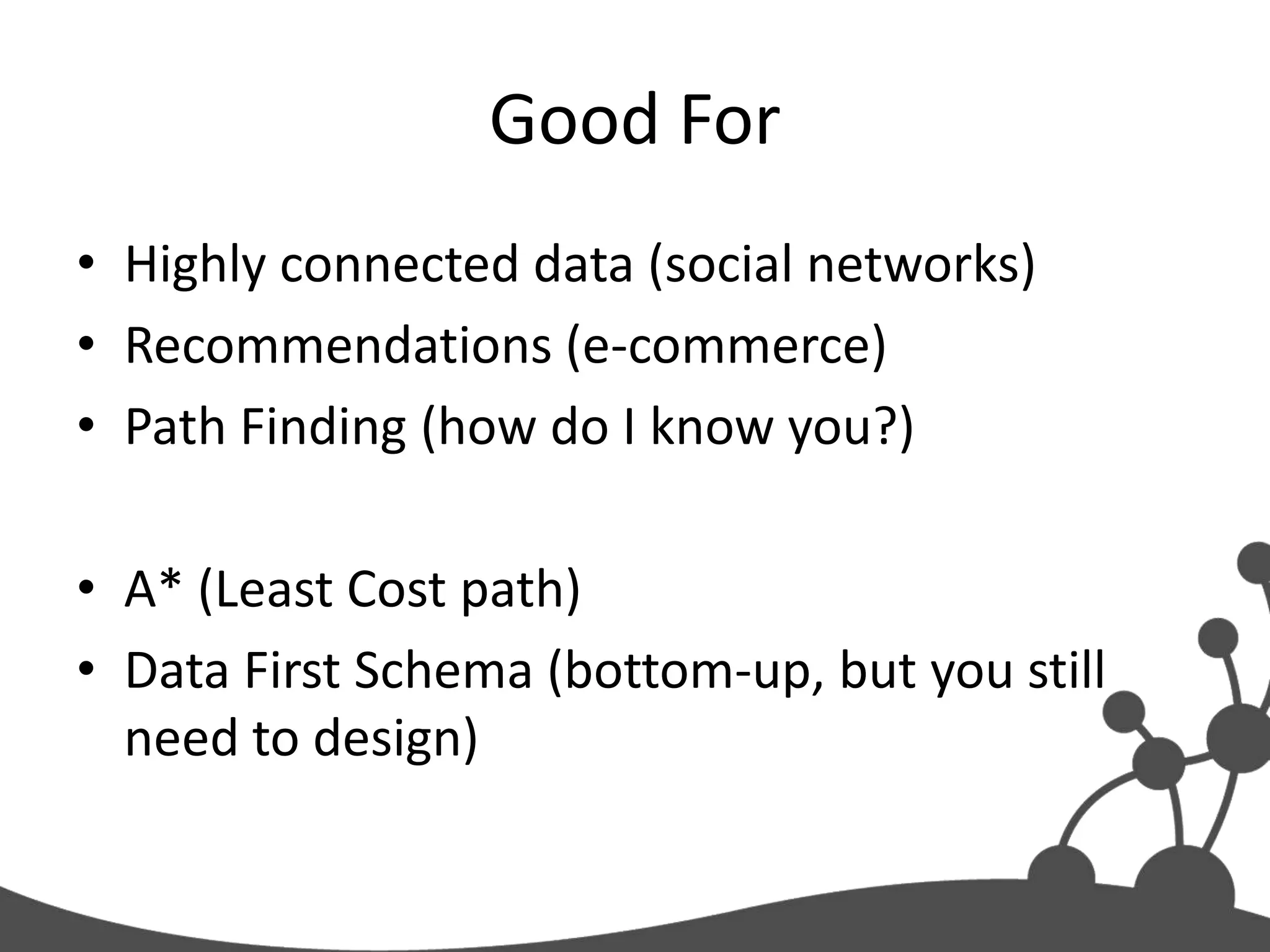 Good For
• Highly connected data (social networks)
• Recommendations (e-commerce)
• Path Finding (how do I know you?)

• A* (Least Cost path)
• Data First Schema (bottom-up, but you still
  need to design)
 