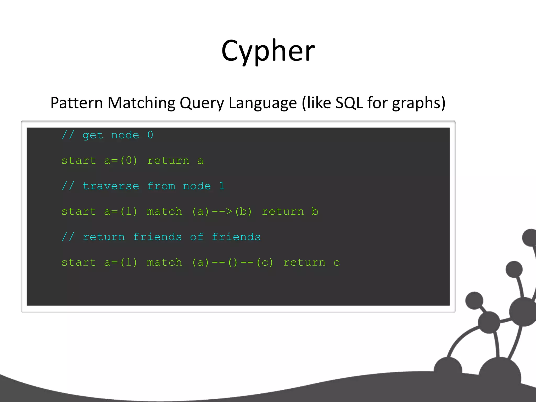 Cypher
Pattern Matching Query Language (like SQL for graphs)
 // get node 0

 start a=(0) return a

 // traverse from node 1

 start a=(1) match (a)-->(b) return b

 // return friends of friends

 start a=(1) match (a)--()--(c) return c
 