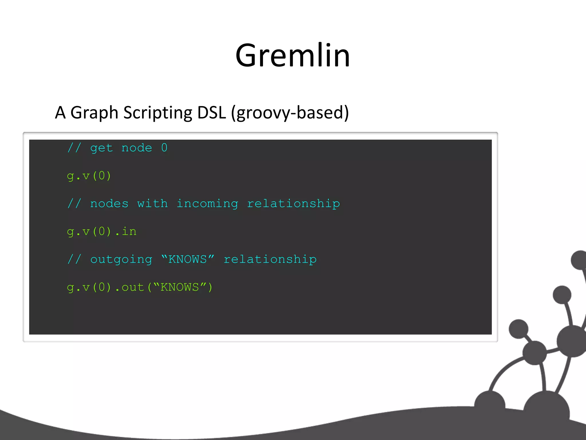 Gremlin
A Graph Scripting DSL (groovy-based)
 // get node 0

 g.v(0)

 // nodes with incoming relationship

 g.v(0).in

 // outgoing “KNOWS” relationship

 g.v(0).out(“KNOWS”)
 