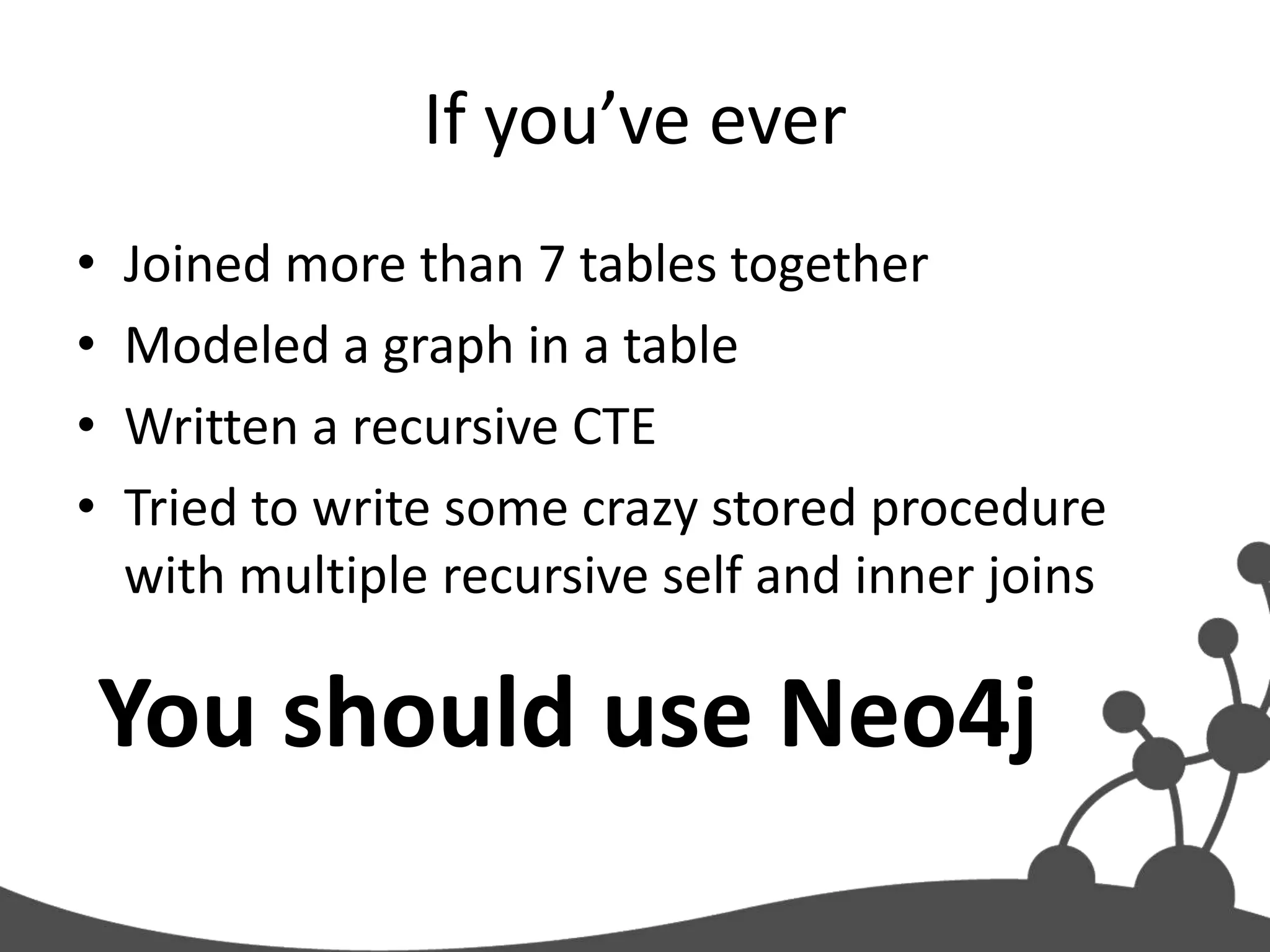 If you’ve ever
•   Joined more than 7 tables together
•   Modeled a graph in a table
•   Written a recursive CTE
•   Tried to write some crazy stored procedure
    with multiple recursive self and inner joins

    You should use Neo4j
 