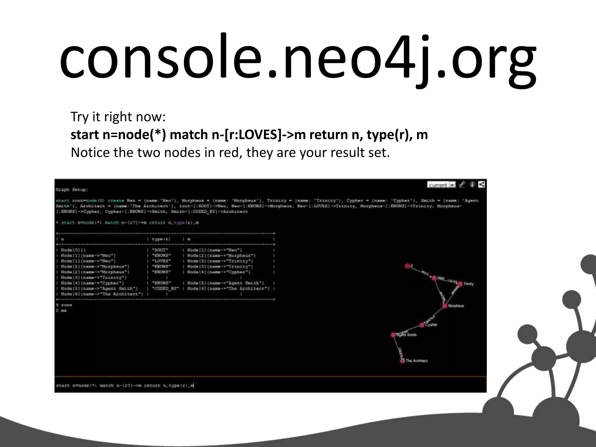 console.neo4j.org
Try it right now:
start n=node(*) match n-[r:LOVES]->m return n, type(r), m
Notice the two nodes in red, they are your result set.
 