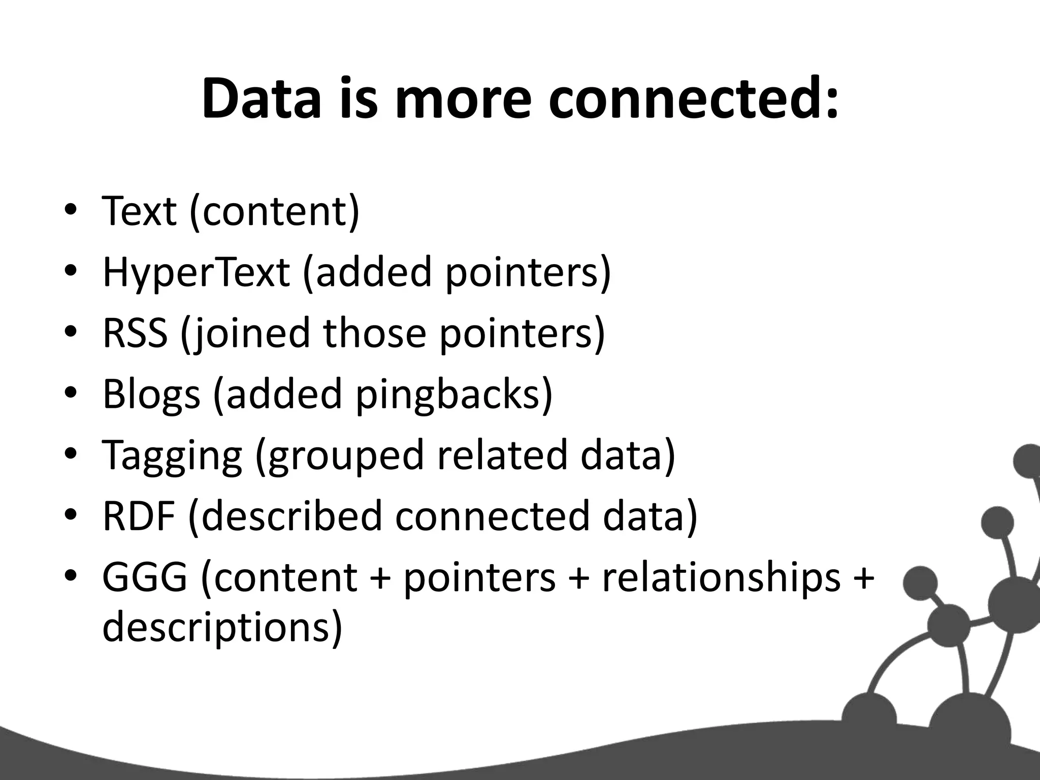 Data is more connected:
•   Text (content)
•   HyperText (added pointers)
•   RSS (joined those pointers)
•   Blogs (added pingbacks)
•   Tagging (grouped related data)
•   RDF (described connected data)
•   GGG (content + pointers + relationships +
    descriptions)
 